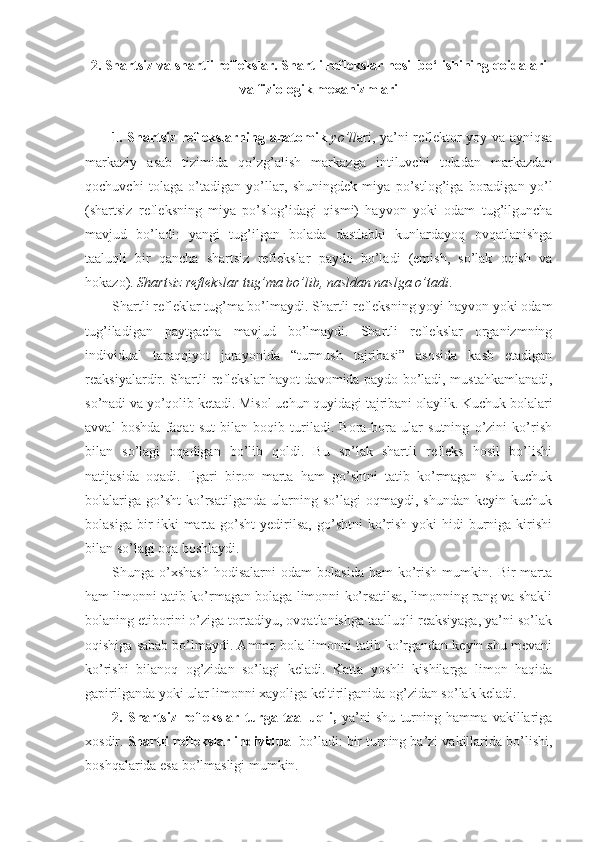 2. Shartsiz va shartli reflekslar. Shartli reflekslar hosil bo‘lishining qoidalari
va fiziologik mexanizmlari
1. Shartsiz reflekslarning anatomik   yo’ll ari, ya’ni reflektor yoy va ayniqsa
markaziy   asab   tizimida   qo’zg’alish   markazga   intiluvchi   toladan   markazdan
qochuvchi   tolaga   o’tadigan   yo’llar,   shuningdek   miya   po’stlog’iga   boradigan   yo’l
(shartsiz   refleksning   miya   po’slog’idagi   qismi)   hayvon   yoki   odam   tug’ilguncha
mavjud   bo’ladi:   yangi   tug’ilgan   bolada   dastlabki   kunlardayoq   ovqatlanishga
taaluqli   bir   qancha   shartsiz   reflekslar   paydo   bo’ladi   (emish,   so’lak   oqish   va
hokazo).  Shartsiz reflekslar tug’ma bo’lib, nasldan naslga o’tadi .
Shartli refleklar tug’ma bo’lmaydi. Shartli refleksning yoyi hayvon yoki odam
tug’iladigan   paytgacha   mavjud   bo’lmaydi.   Shartli   reflekslar   organizmning
individual   taraqqiyot   jarayonida   “turmush   tajribasi”   asosida   kasb   etadigan
reaksiyalardir. Shartli reflekslar hayot davomida paydo bo’ladi, mustahkamlanadi,
so’nadi va yo’qolib ketadi. Misol uchun quyidagi tajribani olaylik. Kuchuk bolalari
avval   boshda   faqat   sut   bilan   boqib   turiladi.   Bora-bora   ular   sutning   o’zini   ko’rish
bilan   so’lagi   oqadigan   bo’lib   qoldi.   Bu   so’lak   shartli   refleks   hosil   bo’lishi
natijasida   oqadi.   Ilgari   biron   marta   ham   go’shtni   tatib   ko’rmagan   shu   kuchuk
bolalariga   go’sht   ko’rsatilganda   ularning  so’lagi   oqmaydi,  shundan   keyin   kuchuk
bolasiga  bir-ikki  marta  go’sht  yedirilsa,  go’shtni  ko’rish  yoki   hidi  burniga kirishi
bilan so’lagi oqa boshlaydi. 
Shunga  o’xshash   hodisalarni   odam   bolasida  ham   ko’rish  mumkin.  Bir   marta
ham limonni tatib ko’rmagan bolaga limonni ko’rsatilsa, limonning rang va shakli
bolaning etiborini o’ziga tortadiyu, ovqatlanishga taalluqli reaksiyaga, ya’ni so’lak
oqishiga sabab bo’lmaydi. Ammo bola limonni tatib ko’rgandan keyin shu mevani
ko’rishi   bilanoq   og’zidan   so’lagi   keladi.   Katta   yoshli   kishilarga   limon   haqida
gapirilganda yoki ular limonni xayoliga keltirilganida og’zidan so’lak keladi. 
2.   Shartsiz   reflekslar   turga   taalluqli,   ya’ni   shu   turning   hamma   vakillariga
xosdir.  Shartli reflekslar individual  bo’ladi: bir turning ba’zi vakillarida bo’lishi,
boshqalarida esa bo’lmasligi mumkin.  