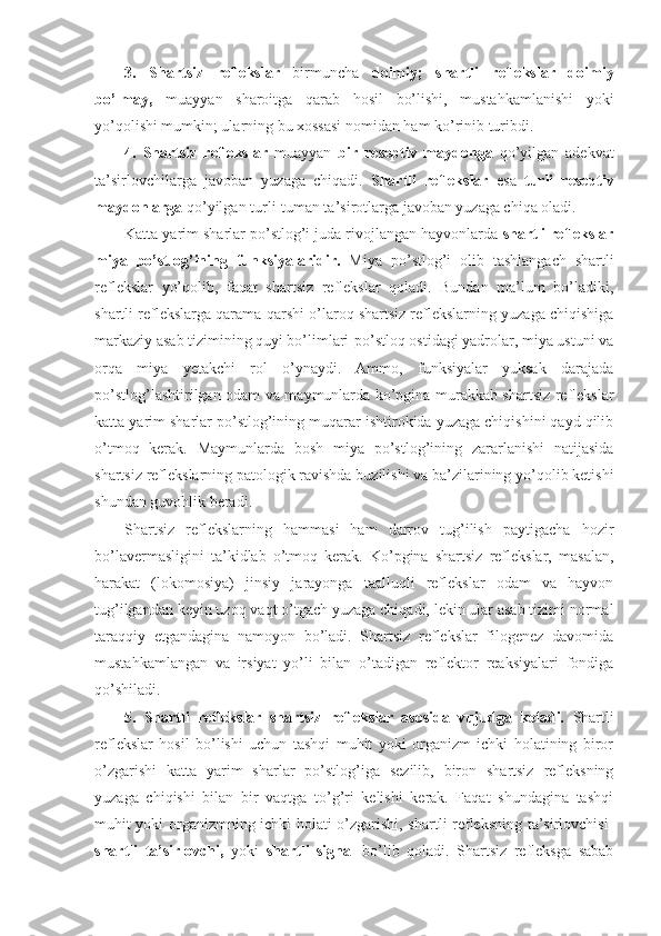 3.   Shartsiz   reflekslar   birmuncha   doimiy;   shartli   reflekslar   doimiy
bo’lmay,   muayyan   sharoitga   qarab   hosil   bo’lishi,   mustahkamlanishi   yoki
yo’qolishi mumkin; ularning bu xossasi nomidan ham ko’rinib turibdi. 
4.   Shartsiz   reflekslar   muayyan   bir   reseptiv   maydonga   qo’yilgan   adekvat
ta’sirlovchilarga   javoban   yuzaga   chiqadi.   Shartli   reflekslar   esa   turli   reseptiv
maydonlarga  qo’yilgan turli-tuman ta’sirotlarga javoban yuzaga chiqa oladi. 
Katta yarim sharlar po’stlog’i juda rivojlangan hayvonlarda  shartli reflekslar
miya   po’stlog’ining   funksiyalaridir.   Miya   po’stlog’i   olib   tashlangach   shartli
reflekslar   yo’qolib,   faqat   shartsiz   reflekslar   qoladi.   Bundan   ma’lum   bo’ladiki,
shartli reflekslarga qarama-qarshi o’laroq shartsiz reflekslarning yuzaga chiqishiga
markaziy asab tizimining quyi bo’limlari-po’stloq ostidagi yadrolar, miya ustuni va
orqa   miya   yetakchi   rol   o’ynaydi.   Ammo,   funksiyalar   yuksak   darajada
po’stlog’lashtirilgan odam va maymunlarda ko’pgina murakkab shartsiz reflekslar
katta yarim sharlar po’stlog’ining muqarar ishtirokida yuzaga chiqishini qayd qilib
o’tmoq   kerak.   Maymunlarda   bosh   miya   po’stlog’ining   zararlanishi   natijasida
shartsiz reflekslarning patologik ravishda buzilishi va ba’zilarining yo’qolib ketishi
shundan guvohlik beradi. 
Shartsiz   reflekslarning   hammasi   ham   darrov   tug’ilish   paytigacha   hozir
bo’lavermasligini   ta’kidlab   o’tmoq   kerak.   Ko’pgina   shartsiz   reflekslar,   masalan,
harakat   (lokomosiya)   jinsiy   jarayonga   taalluqli   reflekslar   odam   va   hayvon
tug’ilgandan keyin uzoq vaqt o’tgach yuzaga chiqadi, lekin ular asab tizimi normal
taraqqiy   etgandagina   namoyon   bo’ladi.   Shartsiz   reflekslar   filogenez   davomida
mustahkamlangan   va   irsiyat   yo’li   bilan   o’tadigan   reflektor   reaksiyalari   fondiga
qo’shiladi. 
5.   Shartli   reflekslar   shartsiz   reflekslar   asosida   vujudga   keladi.   Shartli
reflekslar   hosil   bo’lishi   uchun   tashqi   muhit   yoki   organizm   ichki   holatining   biror
o’zgarishi   katta   yarim   sharlar   po’stlog’iga   sezilib,   biron   shartsiz   refleksning
yuzaga   chiqishi   bilan   bir   vaqtga   to’g’ri   kelishi   kerak.   Faqat   shundagina   tashqi
muhit yoki organizmning ichki holati o’zgarishi, shartli refleksning ta’sirlovchisi-
shartli   ta’sirlovchi,   yoki   shartli   signal   bo’lib   qoladi.   Shartsiz   refleksga   sabab 