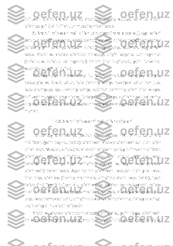 bo’luvchi   ta’sirot- sharsiz   ta’sirot   shartli   refleksning   vujudga   kelishida   shartli
ta’sirotga yo’ldosh bo’lishi, uni mustahkamlashi kerak. 
6.   Shartli   reflekslar   hosil   qilish   uchun   vaqtincha   aloqa   vujudga   kelishi
zarur.  Boshqacha aytganda, shartli tasirotni sezuvchi po’stloq nkeyronlari shartsiz
refleks   yoyini   tarkibiga   kiruvchi   po’stloq   neyronlariga   vaqtincha   bog’lanishi
kerak.   Shartli   va   shartsiz   ta’sirotlar   bir   vaqtga   to’g’ri   kelganda   turli   neyronlar
(po’stloq   va   po’stloq   osti   neyronlar)   bir-biri   bilan   bog’lanadi,   ya’ni   funksional
vaqtincha aloqa hosil bo’ladi.
SHunday   qilib   I.P.Pavlovning   bu   ta’limoti   nafaqat   biologiya,   tibbiyot,
pedagogika   va   falsafa   uchun,   balki   jismoniy   tarbiya   nazariyasi   uchun   ham   juda
katta   ahamiyatga   ega.   Jismoniy   tarbiya   tadbirlari   tizimining   ta’siri   bilan   voqyea
bo’luvchi murakkab jarayonlar va funksiyalarining qayta qurilishini I.P.Pavlovning
oliy asab faoliyati to’g’risidagi reflektor nazariyasi asosidagina to’g’ri tahlil qilish
mumkin.
14.3. Shartli reflekslarni hosil qilish qoidalari
Har   qanday   ta’sirlovchiga   javoban   shartli   refleks   hosil   qilmoq   uchun   shu
indifferent   (ya’ni   begona,   befarq)   ta’sirlovchi   shartsiz   ta’sirlovchidan   oldin   ta’sir
qilishi shart. Masalan, so’lak ajratish shartli refleksini qanday bo’lmasin indifferent
ta’sirlovchi,   masalan,   qo’ng’iroq   tovushi   bilan   hosil   qilmoq   uchun   itga   ovqat
berishdan   5-30   soniya   ilgari   qo’ng’iroq   chalishi   va   keyin   ovqat   (shartsiz
ta’sirlovchi)   berishi   kerak.   Agar   har   bir   ta’sirlovchi   ovqatdan   oldin   yoki   ovqat
bilan birga ta’sir etsa (bizning misolimizda qo’ng’iroq chalib ovqat berish), ilgari
befarq   (indifferent)   bo’lgan   shu   ta’sirlovchiga   javoban   tez   orada   shartli   refleks
hosil bo’ladi. Yuqorida keltirilgan misolda it tez orada shunday ahvolga keladiki,
unga ovqat bermasdan turib, qo’ng’iroq tovushini eshittirishning o’zidayoq so’lagi
oqa boshlaydi. Bu shartli refleksdir. 
Shartli   va   shartsiz   ta’sirotlar   boshqacha   qo’llanilsa,   ya’ni   ikkala   ta’sirlovchi
bir   vaqtda   berilsa   yoki   shartsiz   ta’sirot   boshlangani   holda   shartli   signal   qo’shilsa 