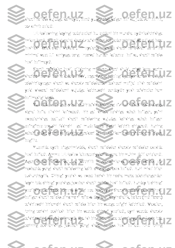 shartli refleks vujudga kelmaydi, bordi-yu vujudga kelgan bo’lsa, juda zaif bo’lib,
tez so’nib qoladi. 
I.P.Pavlovning   keyingi   tadqiqotlari   bu   qoidani   bir   muncha   oydinlashtirishga
imkon berdi. Shartli signalni shartsiz ta’sirotdan bir qadar minimal vaqt ilgari bera
boshlash   kerak   ekan.   Masalan,   himoyalanish   harakat   shartli   reflekslari   uchun   bu
minimal   vaqt   0.1   soniyaga   teng.   Interval   bundan   kaltaroq     bo’lsa,   shartli   refleks
hosil bo’lmaydi. 
Shartli   reflekslar   hosil   qilishning   muqarar   sharti   shuki,   miya   katta   yarim
sharlari normal faol holatda bo’lishi, organizmda patologik jarayonlar bo’lmasligi,
tekshirilayotgan   shartli   va   shartsiz   reflekslardan   tashqari   mo’ljal   olish   refleksini
yoki   visseral   reflekslarni   vujudga   keltiruvchi   qandaydir   yosh   ta’sirotlar   ham
bo’lmasligi kerak.
Yuqorida keltirilgan misollar bir ta’sirlovchining o’zi turli shartli reflekslarga
signal   bo’la   olishini   ko’rsatadi.   Bir   gal   so’lak   oqishiga   sabab   bo’lgan,   ya’ni
ovqatlanishga   taalluqli   shartli   refleksning   vujudga   kelishiga   sabab   bo’lgan
qo’ng’iroq   tovushi   ikkinchi     gal   mudofaa   refleksini   keltirib   chiqaradi.   Buning
sababi  shuki, shartli refleksning xarakteri  uni mustahkamlovchi  shartsiz  refleksga
bog’liq.            
Yuqorida   aytib   o’tganimizdek,   shartli   reflekslar   shartsiz   reflekslar   asosida
hosil bo’ladi. Ammo I.P.Pavlov laboratoriyalarida yana bir muhim dalil aniqlandi.
Agar   shartli   refleks   vujudga   keltirilib   mustahkamlansa,   bunday   refleks   o’z
navbatida yangi shartli refleksning kelib chiqishiga asos bo’ladi. Buni misol bilan
tushuntiraylik.   Chirog’   yoqish   va   ovqat   berish   bir   necha   marta   takrorlangandan
keyin itda chirog’ yoqishga javoban shartli refleks hosil bo’ladi. Bunday it chirog’
yoqilishini   ko’rgach   hamona   so’lagi   oqa   boshlaydi.   Shartsiz   refleks   asosida   hosil
bo’lgan shartli refleks  birlamchi refleks  deyiladi. Keyinchalik, befarq (indifferent)
ta’sirlovchi   birlamchi   shartli   refleks   bilan   bir   vaqtga   to’g’ri   keltiriladi.   Masalan,
itning   terisini   qashlash   bilan   bir   vaqtda   chirog’   yoqiladi,   ayni   vaqtda   shartsiz
ta’sirlovchi (ovqat) berilmaydi. Shu ish bir necha marta takrorlangandan keyin itda
terining   qashlanishiga   javoban   yangi   shartli   refleks   hosil   bo’ladi.   Endi   itning 
